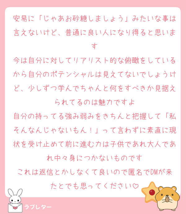 安易に「じゃあお砂糖しましょう」みたいな事は言えないけど、普通に良い人になり得ると思います
今は自分に対してリアリスト的な俯瞰をしているから自分のポテンシャルは見えてないでしょうけど、少しずつ学んでちゃんと何をすべきか見据えられてるのは魅力ですよ
自分の持ってる強み弱みをきちんと把握して「私そんなんじゃないもん！」って言わずに素直に現状を受け止めて前に進む力は子供であれ大人であれ中々身につかないものです
これは返信とかしなくて良いので匿名でDMが来たとでも思ってください