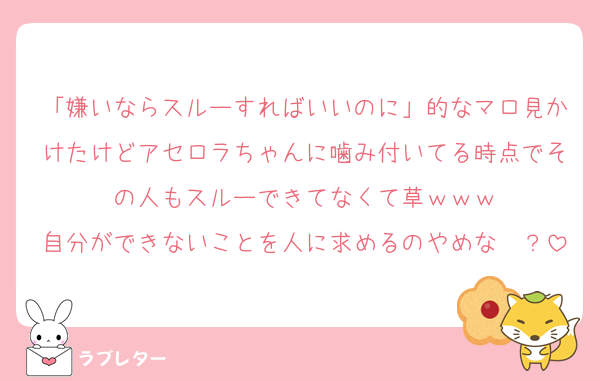 「嫌いならスルーすればいいのに」的なマロ見かけたけどアセロラちゃんに噛み付いてる時点でその人もスルーできてなくて草ｗｗｗ
自分ができないことを人に求めるのやめな〜？