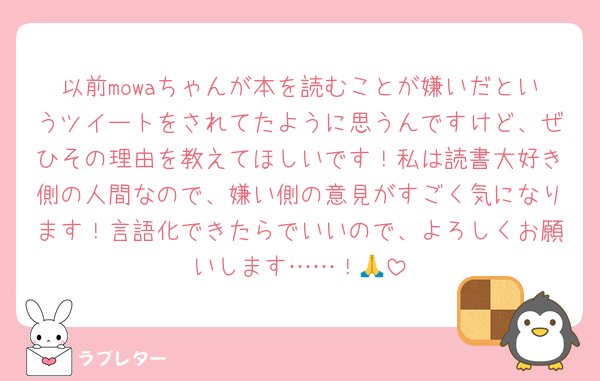 以前mowaちゃんが本を読むことが嫌いだというツイートをされてたように思うんですけど、ぜひその理由を教えてほしいです！私は読書大好き側の人間なので、嫌い側の意見がすごく気になります！言語化できたらでいいので、よろしくお願いします……！🙏