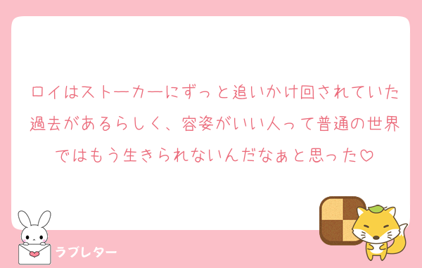ロイはストーカーにずっと追いかけ回されていた過去があるらしく、容姿がいい人って普通の世界ではもう生きられないんだなぁと思った
