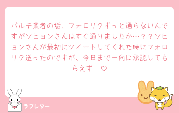 パルチ業者の垢、フォロリクずっと通らないんですがソヒョンさんはすぐ通りましたか…？？ソヒョンさんが最初にツイートしてくれた時にフォロリク送ったのですが、今日まで一向に承認してもらえず🥲