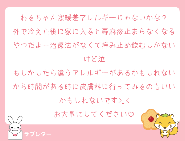 わるちゃん寒暖差アレルギーじゃないかな？
外で冷えた後に家に入ると蕁麻疹止まらなくなるやつだよー治療法がなくて痒み止め飲むしかないけど泣
もしかしたら違うアレルギーがあるかもしれないから時間がある時に皮膚科に行ってみるのもいいかもしれないです>_<
お大事にしてください