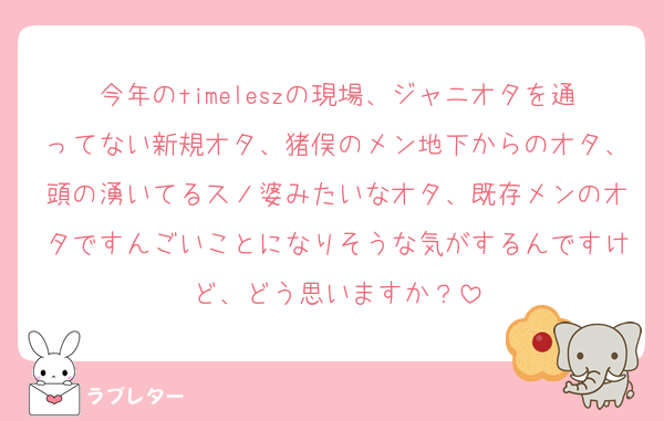今年のtimeleszの現場、ジャニオタを通ってない新規オタ、猪俣のメン地下からのオタ、頭の湧いてるスノ婆みたいなオタ、既存メンのオタですんごいことになりそうな気がするんですけど、どう思いますか？