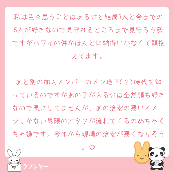 私は色々思うことはあるけど結局3人と今までの5人が好きなので見守れるところまで見守ろう勢ですがハワイの件がほんとに納得いかなくて頭抱えてます。

あと別の加入メンバーのメン地下(？)時代を知っているのですがあの子が入る分は全然顔も好きなので気にしてませんが、あの治安の悪いイメージしかない界隈のオタクが流れてくるのめちゃくちゃ嫌です。今年から現場の治安が悪くなりそう。