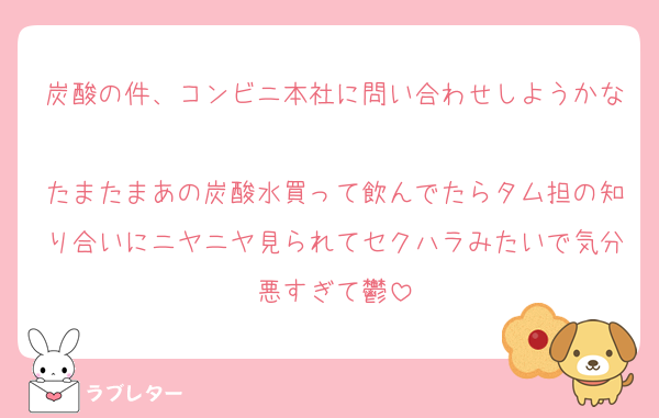 炭酸の件、コンビニ本社に問い合わせしようかな
たまたまあの炭酸水買って飲んでたらタム担の知り合いにニヤニヤ見られてセクハラみたいで気分悪すぎて鬱