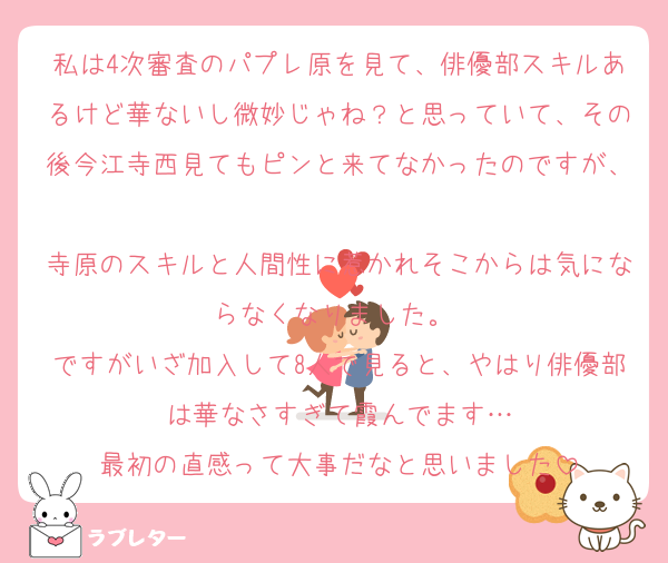 私は4次審査のパプレ原を見て、俳優部スキルあるけど華ないし微妙じゃね？と思っていて、その後今江寺西見てもピンと来てなかったのですが、
寺原のスキルと人間性に惹かれそこからは気にならなくなりました。 
ですがいざ加入して8人で見ると、やはり俳優部は華なさすぎて霞んでます…
最初の直感って大事だなと思いました