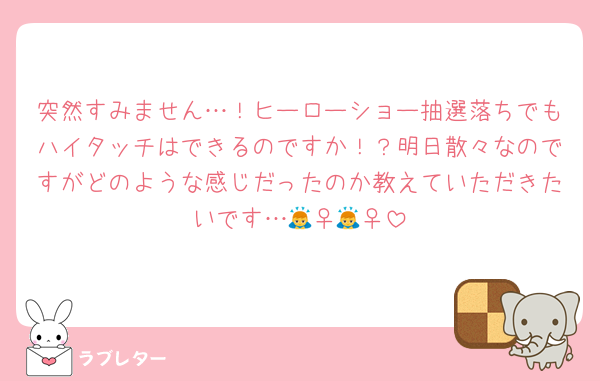 突然すみません…！ヒーローショー抽選落ちでもハイタッチはできるのですか！？明日散々なのですがどのような感じだったのか教えていただきたいです…🙇‍♀️🙇‍♀️