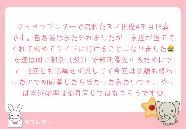さっきラブレターで流れたスノ担歴4年目18歳です。自名義はまた外れましたが、友達が当ててくれて初めてライブに行けることになりました😭友達は同じ部活（週6）で部活優先するためにツアー2回とも応募せず流してて今回は受験も終わったので初応募したら当たったみたいです。やっぱ当選確率は全員同じではなさそうです