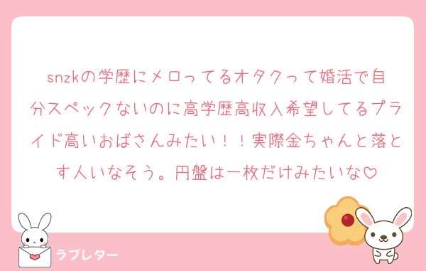 snzkの学歴にメロってるオタクって婚活で自分スペックないのに高学歴高収入希望してるプライド高いおばさんみたい！！実際金ちゃんと落とす人いなそう。円盤は一枚だけみたいな