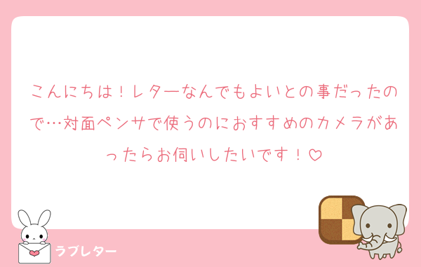 こんにちは！レターなんでもよいとの事だったので…対面ペンサで使うのにおすすめのカメラがあったらお伺いしたいです！