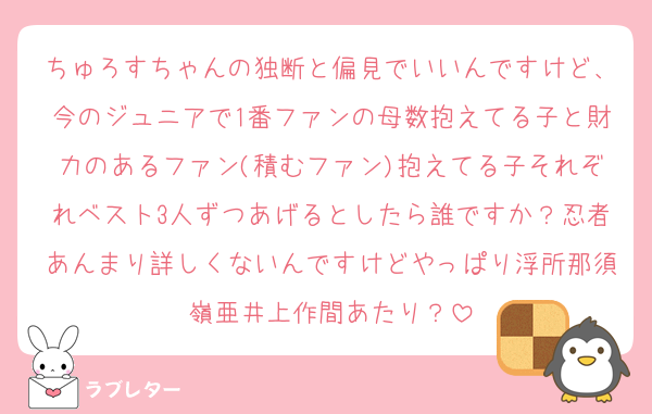 ちゅろすちゃんの独断と偏見でいいんですけど、今のジュニアで1番ファンの母数抱えてる子と財力のあるファン(積むファン)抱えてる子それぞれベスト3人ずつあげるとしたら誰ですか？忍者あんまり詳しくないんですけどやっぱり浮所那須嶺亜井上作間あたり？