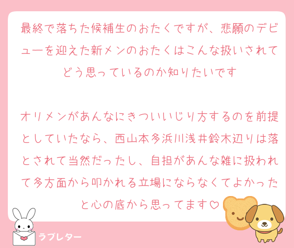 最終で落ちた候補生のおたくですが、悲願のデビューを迎えた新メンのおたくはこんな扱いされてどう思っているのか知りたいです

オリメンがあんなにきついいじり方するのを前提としていたなら、西山本多浜川浅井鈴木辺りは落とされて当然だったし、自担があんな雑に扱われて多方面から叩かれる立場にならなくてよかったと心の底から思ってます