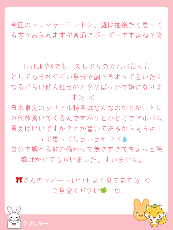 今回のトレジャーヨントン、謎に抽選だと思ってる方々おられますが普通にボーダーですよね？笑

TikTokやXでも、久しぶりのカムバだったとしてもそれぐらい自分で調べろよって言いたくなるぐらい他人任せのオタクばっかで嫌になります＞ ̫＜
日本限定のシリアル特典はなんなのかとか、トレカ何枚着いてくるんですか？とかどこでアルバム買えばいいですか？とか書いてあるから見ろよ！って思ってしまいます‬ > <💧
自分で調べる能力備わって無さすぎてちょっと愚痴はかせてもらいました。すいません。

🎀さんのツイートいつもよく見てます＞ ̫＜
ご自愛ください🍀🩷