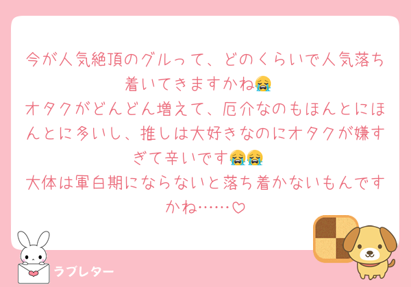 今が人気絶頂のグルって、どのくらいで人気落ち着いてきますかね😭
オタクがどんどん増えて、厄介なのもほんとにほんとに多いし、推しは大好きなのにオタクが嫌すぎて辛いです😭😭
大体は軍白期にならないと落ち着かないもんですかね……
