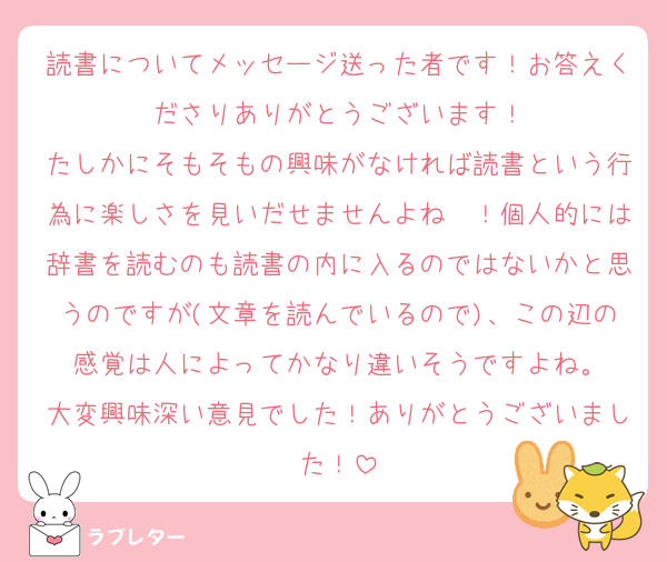 読書についてメッセージ送った者です！お答えくださりありがとうございます！
たしかにそもそもの興味がなければ読書という行為に楽しさを見いだせませんよね〜！個人的には辞書を読むのも読書の内に入るのではないかと思うのですが(文章を読んでいるので)、この辺の感覚は人によってかなり違いそうですよね。
大変興味深い意見でした！ありがとうございました！