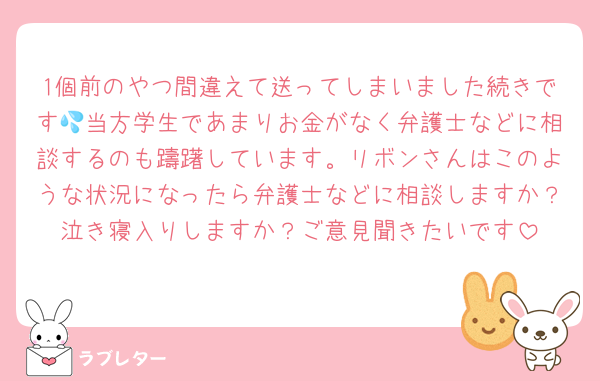 1個前のやつ間違えて送ってしまいました続きです💦当方学生であまりお金がなく弁護士などに相談するのも躊躇しています。リボンさんはこのような状況になったら弁護士などに相談しますか？泣き寝入りしますか？ご意見聞きたいです