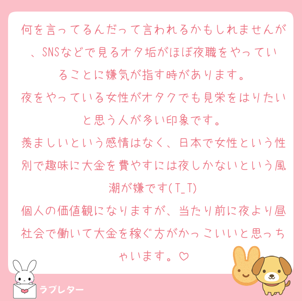 何を言ってるんだって言われるかもしれませんが、SNSなどで見るオタ垢がほぼ夜職をやっていることに嫌気が指す時があります。
夜をやっている女性がオタクでも見栄をはりたいと思う人が多い印象です。
羨ましいという感情はなく、日本で女性という性別で趣味に大金を費やすには夜しかないという風潮が嫌です(T_T)
個人の価値観になりますが、当たり前に夜より昼社会で働いて大金を稼ぐ方がかっこいいと思っちゃいます。