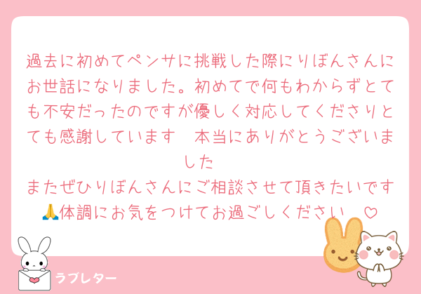過去に初めてペンサに挑戦した際にりぼんさんにお世話になりました。初めてで何もわからずとても不安だったのですが優しく対応してくださりとても感謝しています🥹本当にありがとうございました♡
またぜひりぼんさんにご相談させて頂きたいです🥺体調にお気をつけてお過ごしください🙏