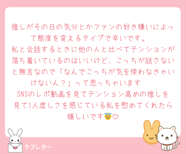 推しがその日の気分とかファンの好き嫌いによって態度を変えるタイプで辛いです。
私と会話するときに他の人と比べてテンションが落ち着いているのはいいけど、こっちが話さないと無言なので「なんでこっちが気を使わなきゃいけないん？」って思っちゃいます🥹
SNSのレポ動画を見てテンション高めの推しを見て1人虚しさを感じている私を慰めてくれたら嬉しいです😇