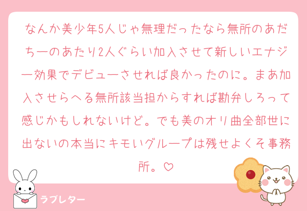 なんか美少年5人じゃ無理だったなら無所のあだちーのあたり2人ぐらい加入させて新しいエナジー効果でデビューさせれば良かったのに。まあ加入させらへる無所該当担からすれば勘弁しろって感じかもしれないけど。でも美のオリ曲全部世に出ないの本当にキモいグループは残せよくそ事務所。