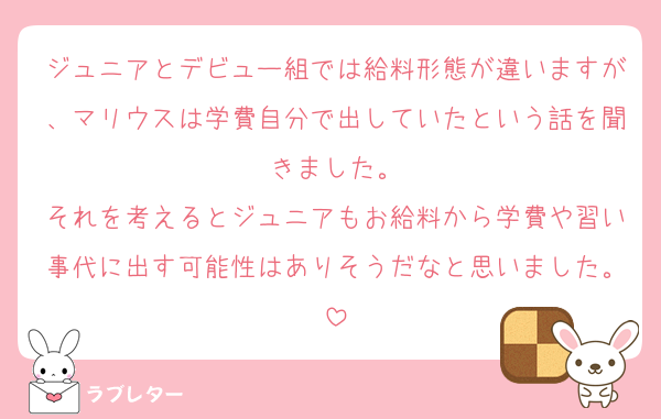ジュニアとデビュー組では給料形態が違いますが、マリウスは学費自分で出していたという話を聞きました。
それを考えるとジュニアもお給料から学費や習い事代に出す可能性はありそうだなと思いました。