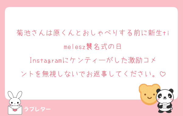 菊池さんは原くんとおしゃべりする前に新生timelesz襲名式の日
Instagramにケンティーがした激励コメントを無視しないでお返事してください。