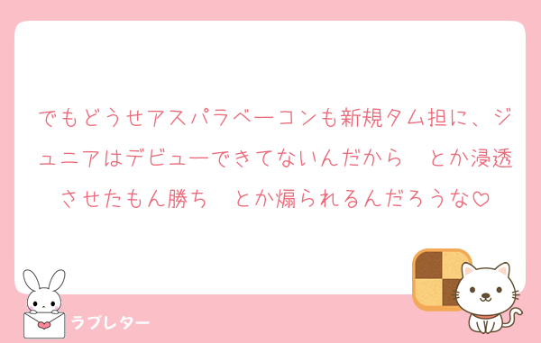 でもどうせアスパラベーコンも新規タム担に、ジュニアはデビューできてないんだから〜とか浸透させたもん勝ち〜とか煽られるんだろうな
