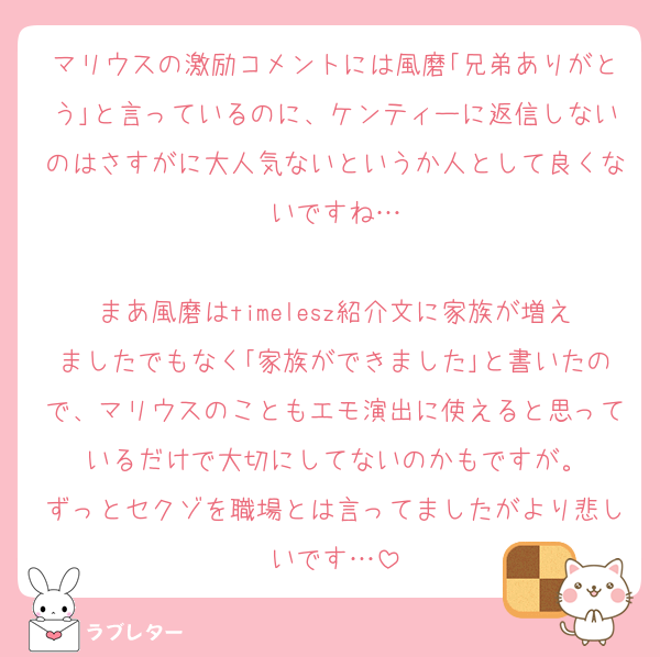 マリウスの激励コメントには風磨｢兄弟ありがとう｣と言っているのに、ケンティーに返信しないのはさすがに大人気ないというか人として良くないですね…

まあ風磨はtimelesz紹介文に家族が増えましたでもなく｢家族ができました｣と書いたので、マリウスのこともエモ演出に使えると思っているだけで大切にしてないのかもですが。
ずっとセクゾを職場とは言ってましたがより悲しいです…