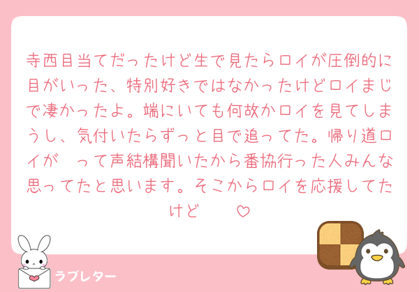 寺西目当てだったけど生で見たらロイが圧倒的に目がいった、特別好きではなかったけどロイまじで凄かったよ。端にいても何故かロイを見てしまうし、気付いたらずっと目で追ってた。帰り道ロイが〜って声結構聞いたから番協行った人みんな思ってたと思います。そこからロイを応援してたけど🥲🥲