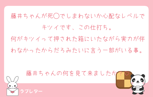 藤井ちゃんが死◯でしまわないか心配なレベルでキツイです、この仕打ち。
何がキツイって押された箱にいたながら実力が伴わなかったからだろみたいに言う一部がいる事。
藤井ちゃんの何を見て来ましたか？