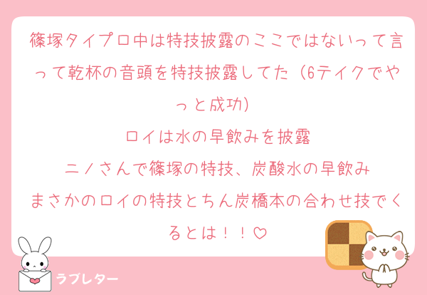 篠塚タイプロ中は特技披露のここではないって言って乾杯の音頭を特技披露してた（6テイクでやっと成功）
ロイは水の早飲みを披露
ニノさんで篠塚の特技、炭酸水の早飲み
まさかのロイの特技とちん炭橋本の合わせ技でくるとは！！