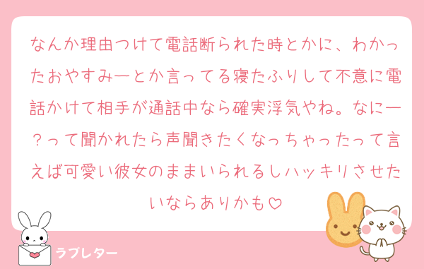 なんか理由つけて電話断られた時とかに、わかったおやすみーとか言ってる寝たふりして不意に電話かけて相手が通話中なら確実浮気やね。なにー？って聞かれたら声聞きたくなっちゃったって言えば可愛い彼女のままいられるしハッキリさせたいならありかも