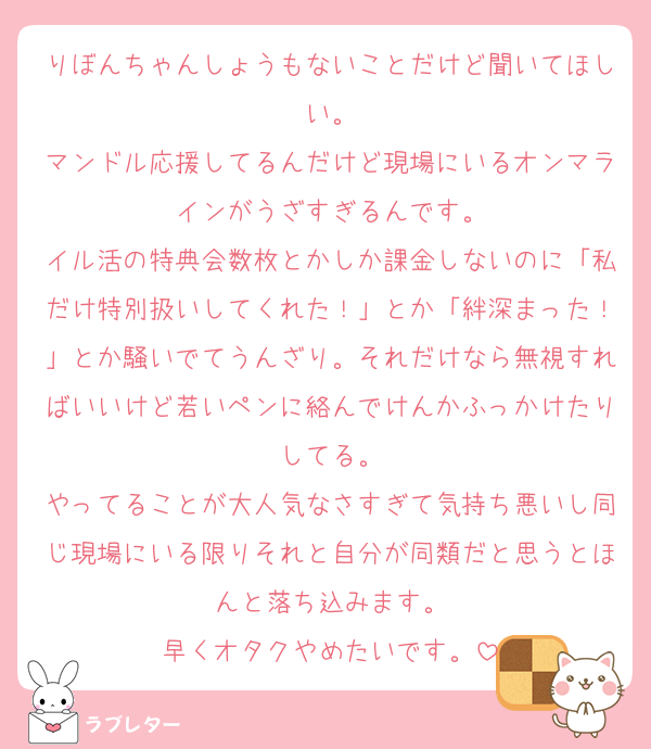 りぼんちゃんしょうもないことだけど聞いてほしい。
マンドル応援してるんだけど現場にいるオンマラインがうざすぎるんです。
イル活の特典会数枚とかしか課金しないのに「私だけ特別扱いしてくれた！」とか「絆深まった！」とか騒いでてうんざり。それだけなら無視すればいいけど若いペンに絡んでけんかふっかけたりしてる。
やってることが大人気なさすぎて気持ち悪いし同じ現場にいる限りそれと自分が同類だと思うとほんと落ち込みます。
早くオタクやめたいです。