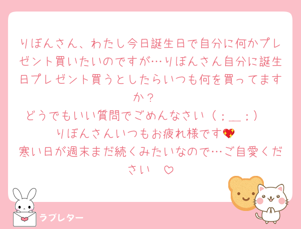 りぼんさん、わたし今日誕生日で自分に何かプレゼント買いたいのですが…りぼんさん自分に誕生日プレゼント買うとしたらいつも何を買ってますか？
どうでもいい質問でごめんなさい（；＿；）
りぼんさんいつもお疲れ様です💖
寒い日が週末まだ続くみたいなので…ご自愛ください🫧