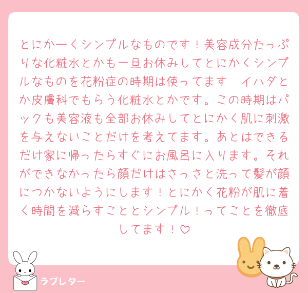 とにかーくシンプルなものです！美容成分たっぷりな化粧水とかも一旦お休みしてとにかくシンプルなものを花粉症の時期は使ってます🥲イハダとか皮膚科でもらう化粧水とかです。この時期はパックも美容液も全部お休みしてとにかく肌に刺激を与えないことだけを考えてます。あとはできるだけ家に帰ったらすぐにお風呂に入ります。それができなかったら顔だけはさっさと洗って髪が顔につかないようにします！とにかく花粉が肌に着く時間を減らすこととシンプル！ってことを徹底してます！