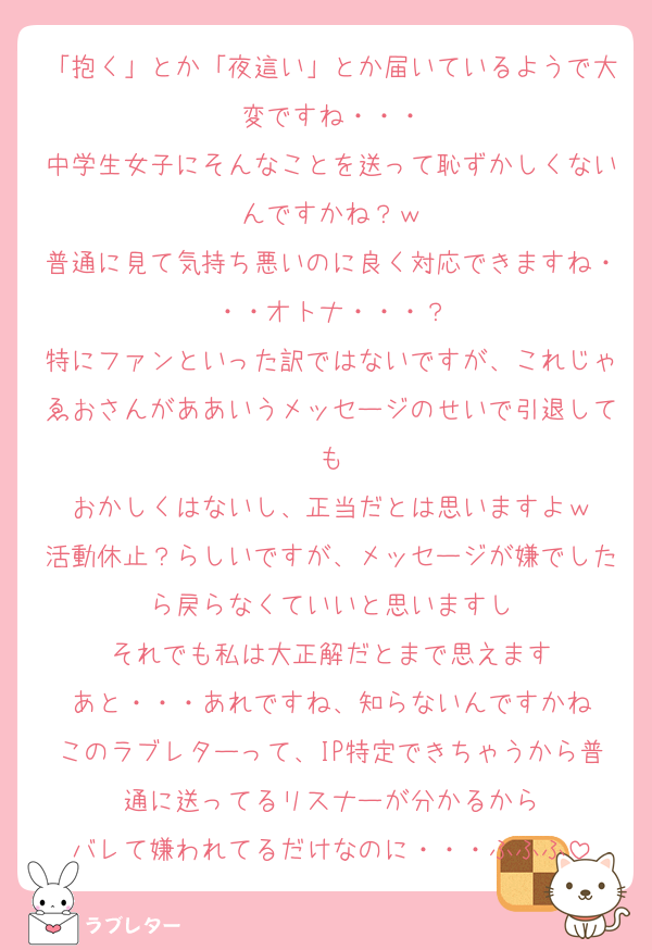 「抱く」とか「夜這い」とか届いているようで大変ですね・・・
中学生女子にそんなことを送って恥ずかしくないんですかね？ｗ
普通に見て気持ち悪いのに良く対応できますね・・・オトナ・・・？
特にファンといった訳ではないですが、これじゃゑおさんがああいうメッセージのせいで引退しても
おかしくはないし、正当だとは思いますよｗ
活動休止？らしいですが、メッセージが嫌でしたら戻らなくていいと思いますし
それでも私は大正解だとまで思えます
あと・・・あれですね、知らないんですかね
このラブレターって、IP特定できちゃうから普通に送ってるリスナーが分かるから
バレて嫌われてるだけなのに・・・ふふふ