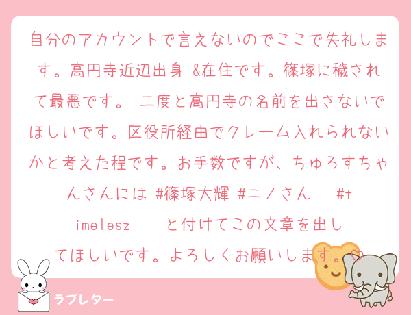 自分のアカウントで言えないのでここで失礼します。高円寺近辺出身 &在住です。篠塚に穢されて最悪です。 二度と高円寺の名前を出さないでほしいです。区役所経由でクレーム入れられないかと考えた程です。お手数ですが、ちゅろすちゃんさんには #篠塚大輝 #ニノさん   #timelesz    と付けてこの文章を出してほしいです。よろしくお願いします。