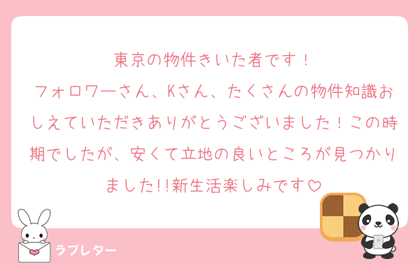 東京の物件きいた者です！
フォロワーさん、Kさん、たくさんの物件知識おしえていただきありがとうございました！この時期でしたが、安くて立地の良いところが見つかりました!!新生活楽しみです