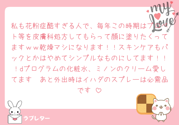 私も花粉症酷すぎる人で、毎年この時期はプロペト等を皮膚科処方してもらって顔に塗りたくってますｗｗ乾燥マシになります！！スキンケアもパックとかはやめてシンプルなものにしてます！！！dプログラムの化粧水、ミノンのクリーム愛してます🥹あと外出時はイハダのスプレーは必需品です♡