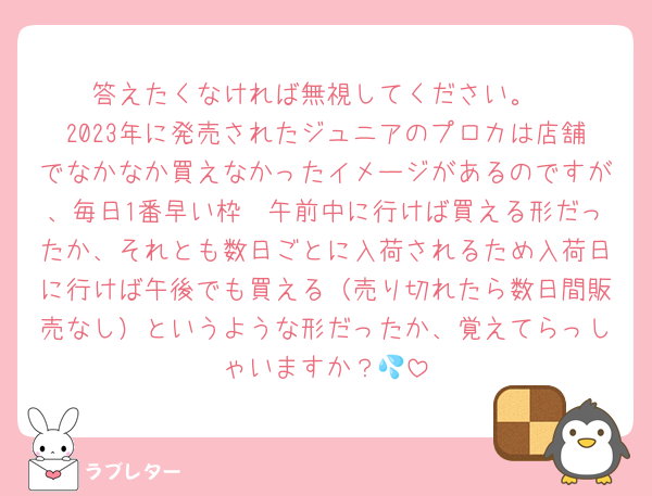 答えたくなければ無視してください。
2023年に発売されたジュニアのプロカは店舗でなかなか買えなかったイメージがあるのですが、毎日1番早い枠〜午前中に行けば買える形だったか、それとも数日ごとに入荷されるため入荷日に行けば午後でも買える（売り切れたら数日間販売なし）というような形だったか、覚えてらっしゃいますか？💦