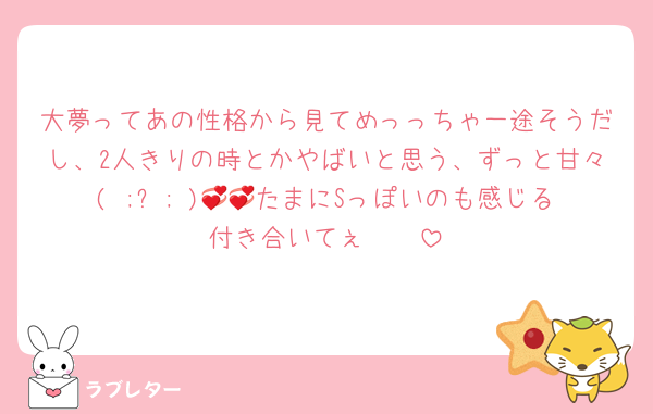 大夢ってあの性格から見てめっっちゃ一途そうだし、2人きりの時とかやばいと思う、ずっと甘々‪( ;ᯅ; )💞💞たまにSっぽいのも感じる付き合いてぇ🥲🥲