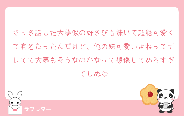 さっき話した大夢似の好きぴも妹いて超絶可愛くて有名だったんだけど、俺の妹可愛いよねってデレてて大夢もそうなのかなって想像してめろすぎてしぬ