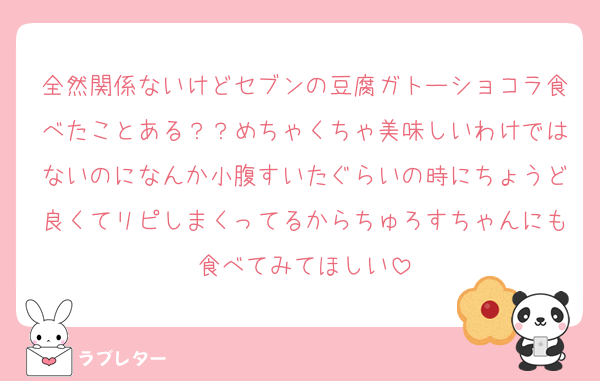 全然関係ないけどセブンの豆腐ガトーショコラ食べたことある？？めちゃくちゃ美味しいわけではないのになんか小腹すいたぐらいの時にちょうど良くてリピしまくってるからちゅろすちゃんにも食べてみてほしい