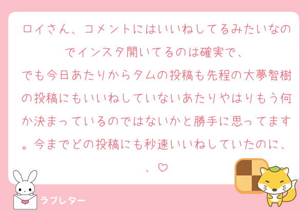 ロイさん、コメントにはいいねしてるみたいなのでインスタ開いてるのは確実で、
でも今日あたりからタムの投稿も先程の大夢智樹の投稿にもいいねしていないあたりやはりもう何か決まっているのではないかと勝手に思ってます。今までどの投稿にも秒速いいねしていたのに、、