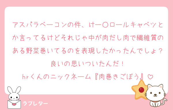 アスパラベーコンの件、けー○ロールキャベツとか言ってるけどそれじゃ中が肉だし肉で繊維質のある野菜巻いてるのを表現したかったんでしょ？良いの思いついたんだ！
hrくんのニックネーム『肉巻きごぼう』