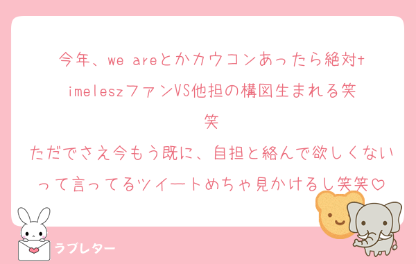 今年、we areとかカウコンあったら絶対timeleszファンVS他担の構図生まれる笑笑
ただでさえ今もう既に、自担と絡んで欲しくないって言ってるツイートめちゃ見かけるし笑笑