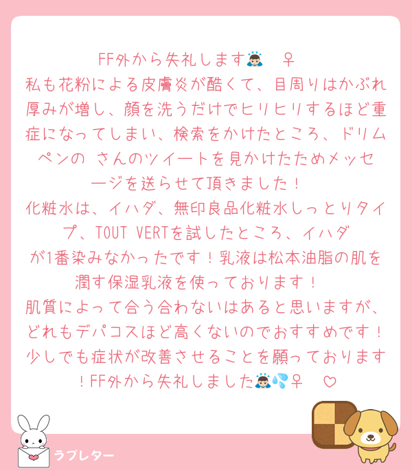 FF外から失礼します🙇🏻‍♀️
私も花粉による皮膚炎が酷くて、目周りはかぶれ厚みが増し、顔を洗うだけでヒリヒリするほど重症になってしまい、検索をかけたところ、ドリムペンの♥️さんのツイートを見かけたためメッセージを送らせて頂きました！
化粧水は、イハダ、無印良品化粧水しっとりタイプ、TOUT VERTを試したところ、イハダが1番染みなかったです！乳液は松本油脂の肌を潤す保湿乳液を使っております！
肌質によって合う合わないはあると思いますが、どれもデパコスほど高くないのでおすすめです！少しでも症状が改善させることを願っております！FF外から失礼しました🙇🏻‍♀️💦