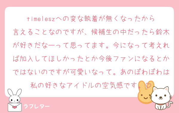 timeleszへの変な執着が無くなったから言えることなのですが、候補生の中だったら鈴木が好きだなーって思ってます。今になって考えれば加入してほしかったとか今後ファンになるとかではないのですが可愛いなって。あのぽわぽわは私の好きなアイドルの空気感です。