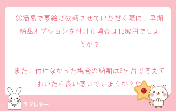 SD簡易で夢絵ご依頼させていただく際に、早期納品オプションを付けた場合は1500円でしょうか？

また、付けなかった場合の納期は2ヶ月で考えておいたら良い感じでしょうか？
