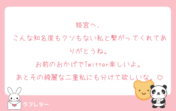 姫宮へ、
こんな知名度もクソもない私と繋がってくれてありがとうね。
お前のおかげでTwitter楽しいよ。
あとその綺麗な二重私にも分けて欲しいな。